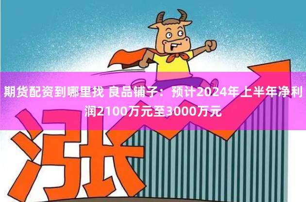 期货配资到哪里找 良品铺子：预计2024年上半年净利润2100万元至3000万元