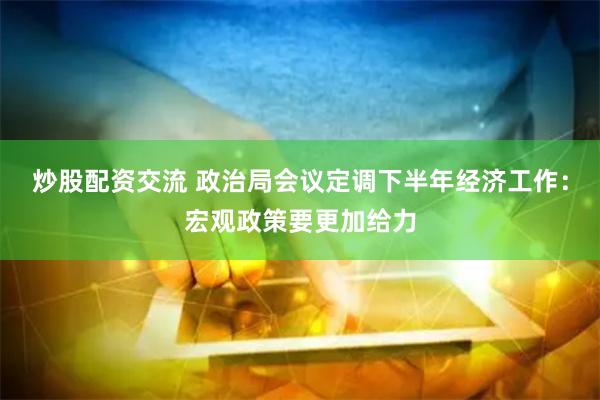 炒股配资交流 政治局会议定调下半年经济工作：宏观政策要更加给力