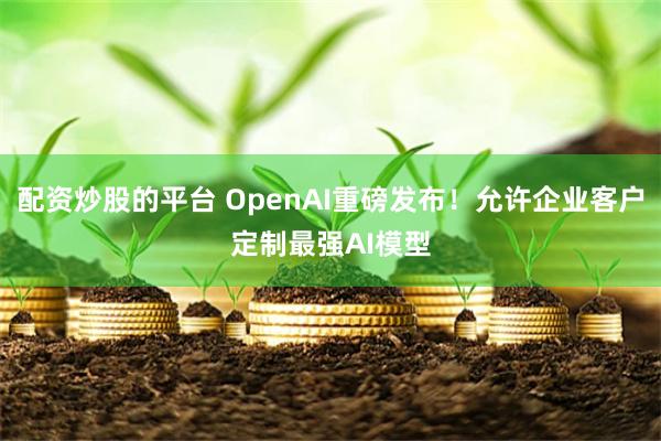 配资炒股的平台 OpenAI重磅发布！允许企业客户定制最强AI模型