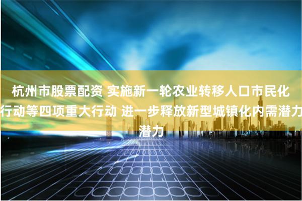 杭州市股票配资 实施新一轮农业转移人口市民化行动等四项重大行动 进一步释放新型城镇化内需潜力