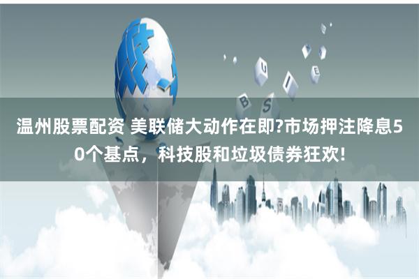 温州股票配资 美联储大动作在即?市场押注降息50个基点，科技股和垃圾债券狂欢!