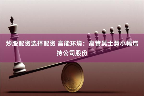 炒股配资选择配资 高能环境：高管吴士慧小幅增持公司股份