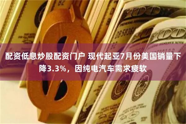 配资低息炒股配资门户 现代起亚7月份美国销量下降3.3%，因纯电汽车需求疲软