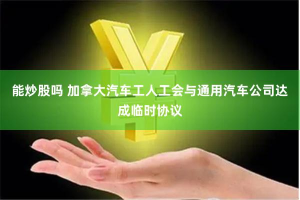 能炒股吗 加拿大汽车工人工会与通用汽车公司达成临时协议