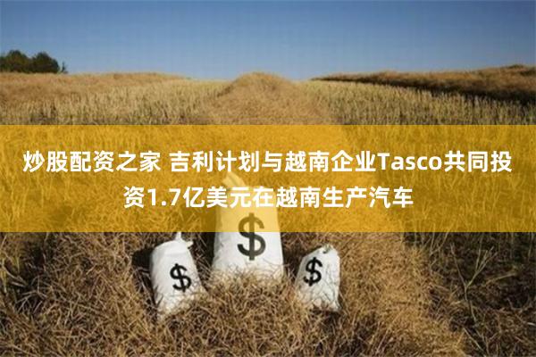 炒股配资之家 吉利计划与越南企业Tasco共同投资1.7亿美元在越南生产汽车