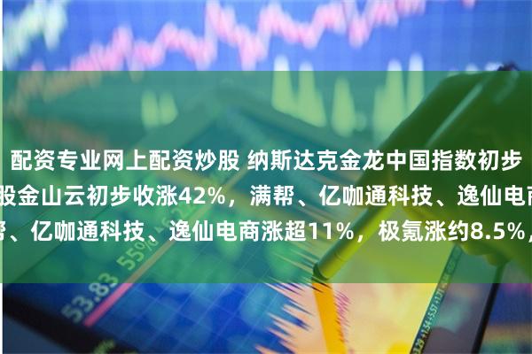 配资专业网上配资炒股 纳斯达克金龙中国指数初步收涨1.4%，热门中概股金山云初步收涨42%，满帮、亿咖通科技、逸仙电商涨超11%，极氪涨约8.5%，大