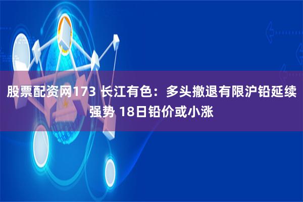 股票配资网173 长江有色：多头撤退有限沪铅延续强势 18日铅价或小涨