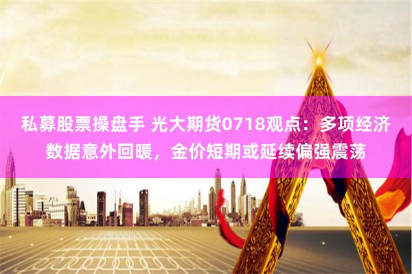 私募股票操盘手 光大期货0718观点：多项经济数据意外回暖，金价短期或延续偏强震荡