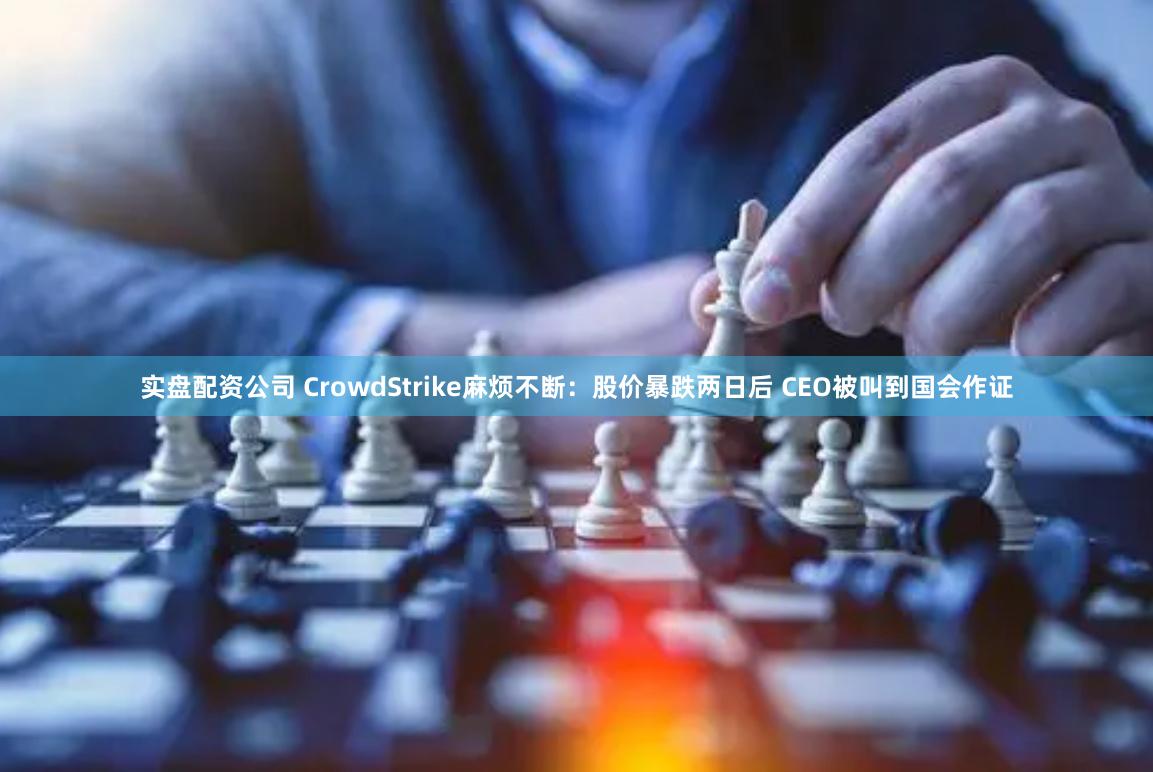 实盘配资公司 CrowdStrike麻烦不断：股价暴跌两日后 CEO被叫到国会作证