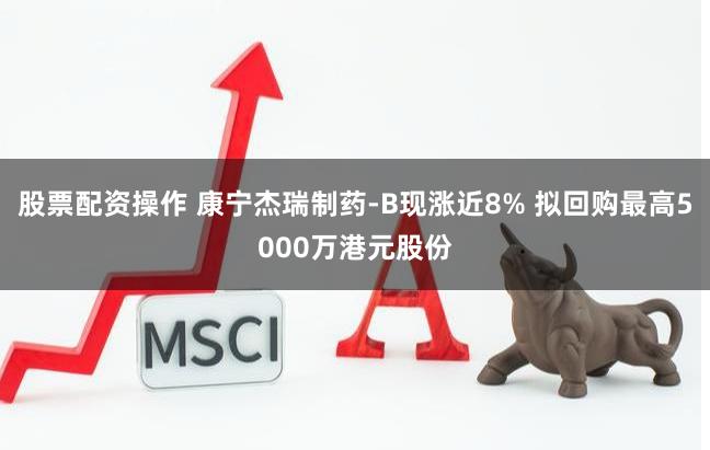 股票配资操作 康宁杰瑞制药-B现涨近8% 拟回购最高5000万港元股份