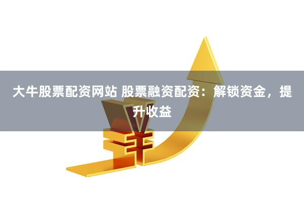 大牛股票配资网站 股票融资配资：解锁资金，提升收益