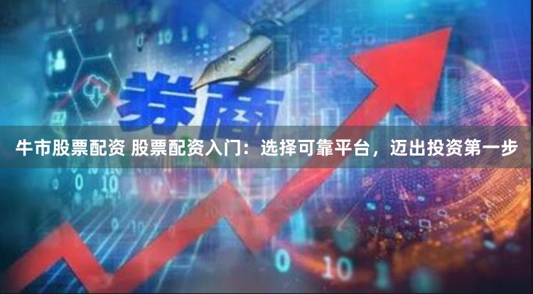 牛市股票配资 股票配资入门：选择可靠平台，迈出投资第一步