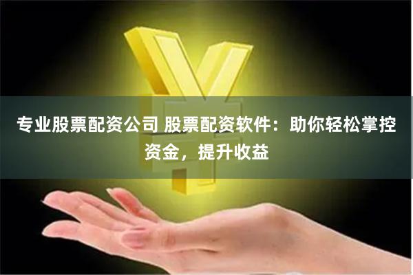 专业股票配资公司 股票配资软件：助你轻松掌控资金，提升收益