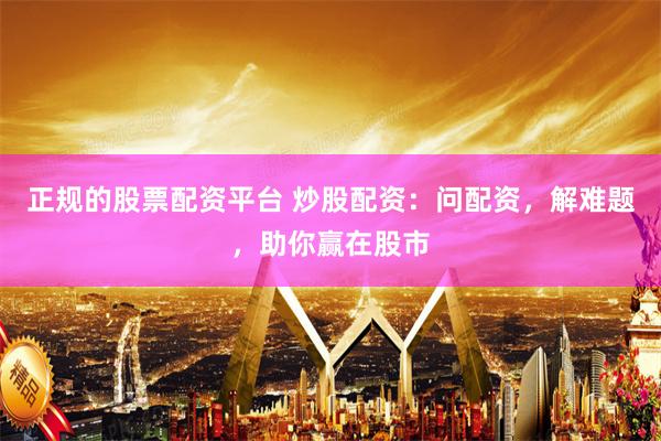 正规的股票配资平台 炒股配资：问配资，解难题，助你赢在股市