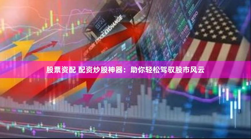 股票资配 配资炒股神器：助你轻松驾驭股市风云