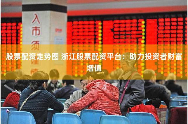 股票配资走势图 浙江股票配资平台：助力投资者财富增值