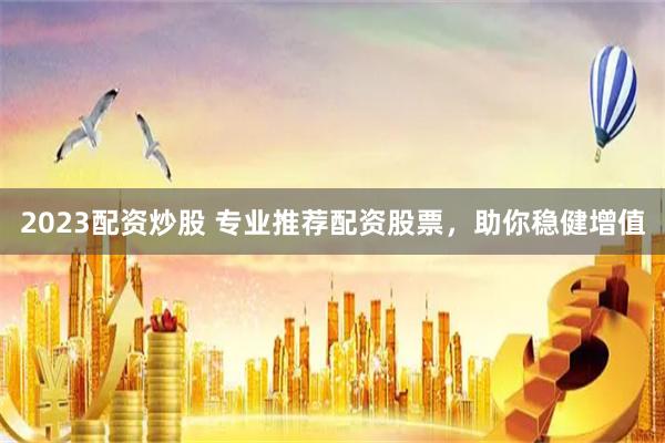 2023配资炒股 专业推荐配资股票，助你稳健增值