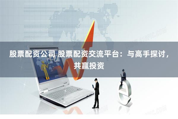 股票配资公司 股票配资交流平台：与高手探讨，共赢投资