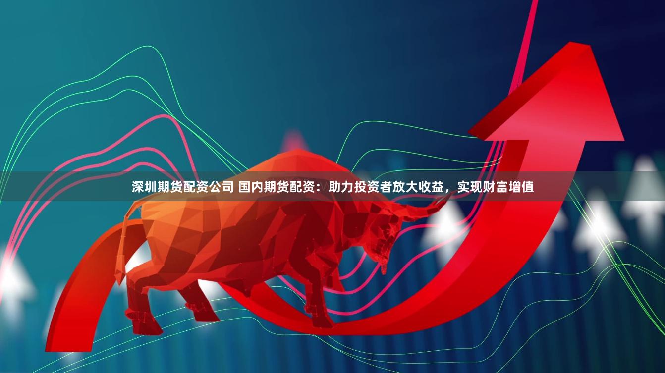 深圳期货配资公司 国内期货配资：助力投资者放大收益，实现财富增值