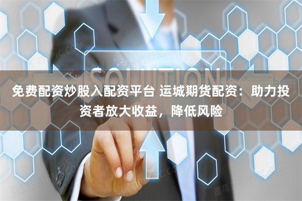 免费配资炒股入配资平台 运城期货配资：助力投资者放大收益，降低风险