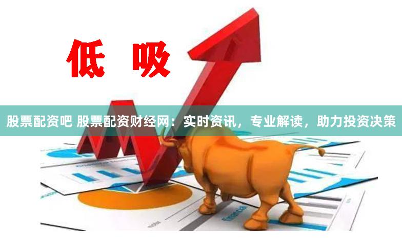 股票配资吧 股票配资财经网：实时资讯，专业解读，助力投资决策