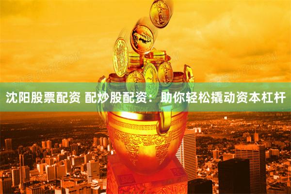 沈阳股票配资 配炒股配资：助你轻松撬动资本杠杆