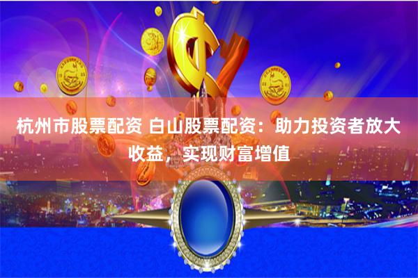 杭州市股票配资 白山股票配资：助力投资者放大收益，实现财富增值