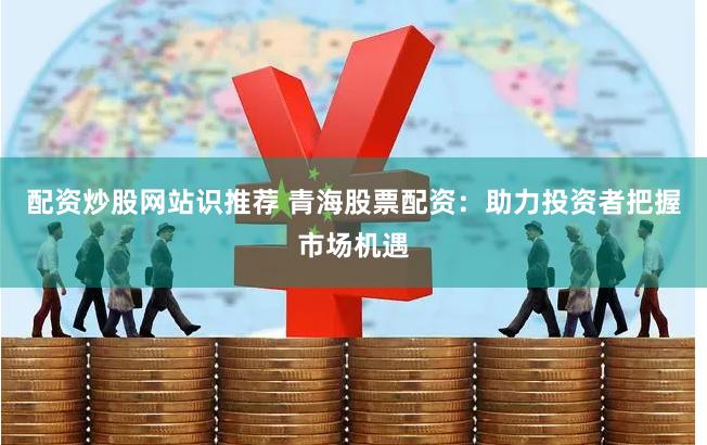 配资炒股网站识推荐 青海股票配资：助力投资者把握市场机遇
