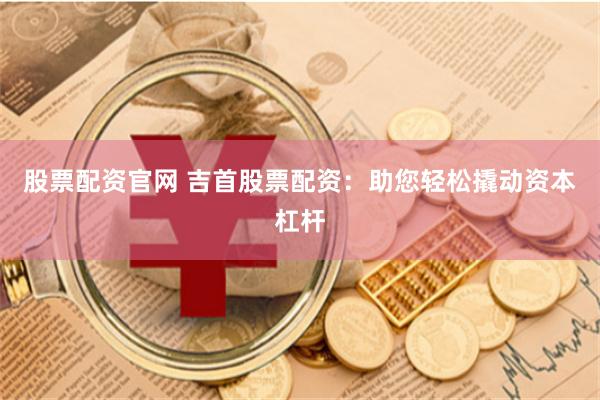 股票配资官网 吉首股票配资：助您轻松撬动资本杠杆
