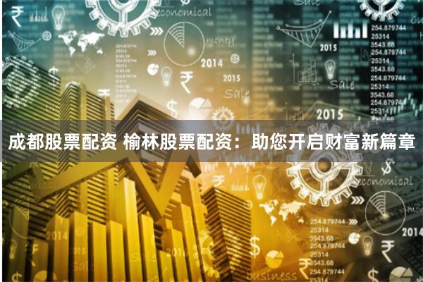 成都股票配资 榆林股票配资：助您开启财富新篇章