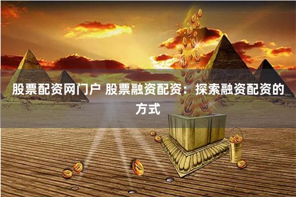 股票配资网门户 股票融资配资：探索融资配资的方式