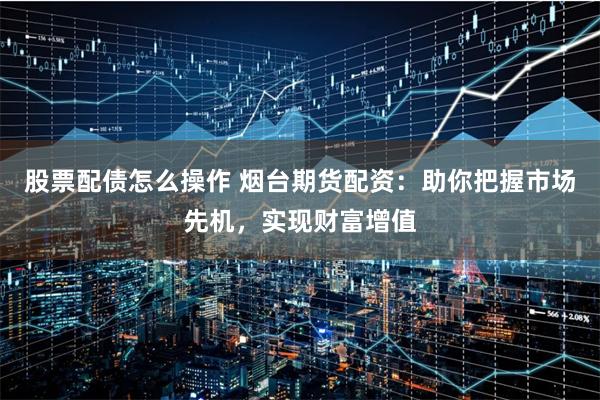 股票配债怎么操作 烟台期货配资：助你把握市场先机，实现财富增值