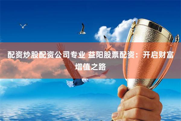 配资炒股配资公司专业 益阳股票配资：开启财富增值之路