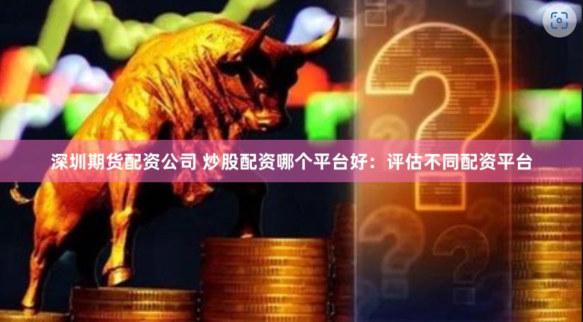 深圳期货配资公司 炒股配资哪个平台好：评估不同配资平台