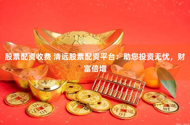 股票配资收费 清远股票配资平台：助您投资无忧，财富倍增