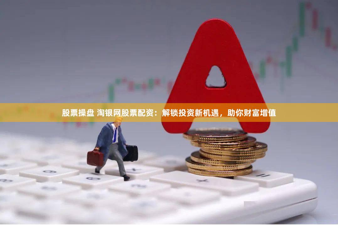 股票操盘 淘银网股票配资：解锁投资新机遇，助你财富增值