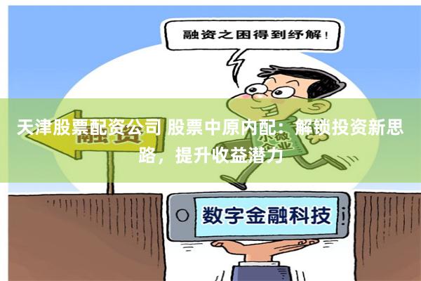 天津股票配资公司 股票中原内配：解锁投资新思路，提升收益潜力