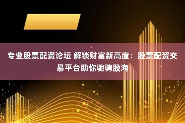 专业股票配资论坛 解锁财富新高度：股票配资交易平台助你驰骋股海