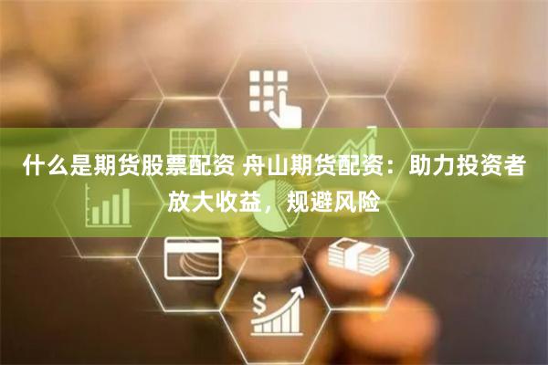 什么是期货股票配资 舟山期货配资：助力投资者放大收益，规避风险