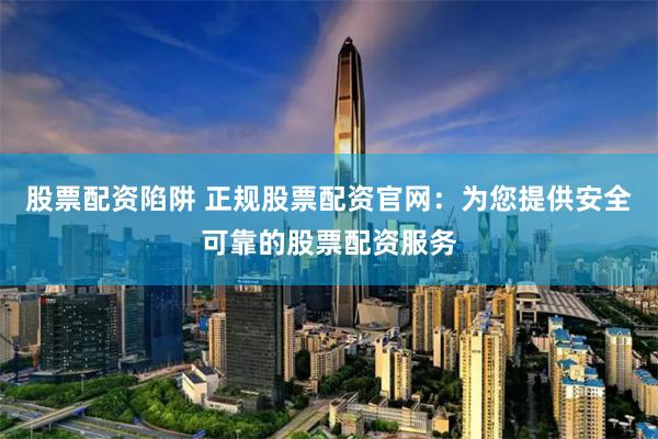股票配资陷阱 正规股票配资官网：为您提供安全可靠的股票配资服务