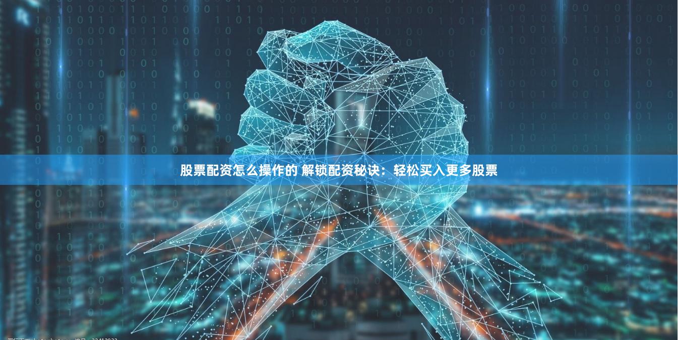 股票配资怎么操作的 解锁配资秘诀：轻松买入更多股票