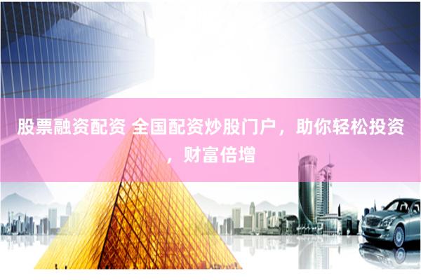 股票融资配资 全国配资炒股门户，助你轻松投资，财富倍增