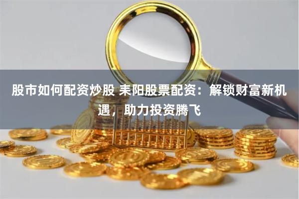 股市如何配资炒股 耒阳股票配资：解锁财富新机遇，助力投资腾飞