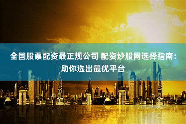全国股票配资最正规公司 配资炒股网选择指南：助你选出最优平台