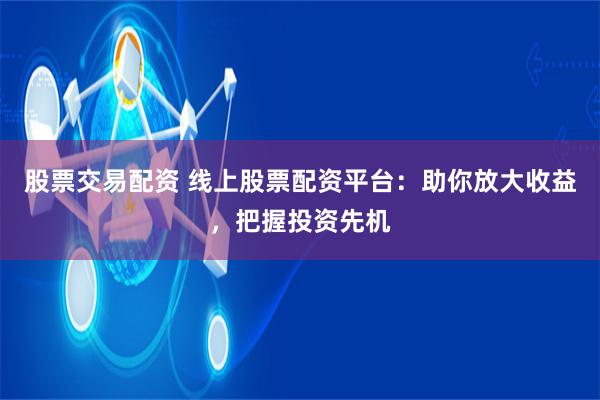 股票交易配资 线上股票配资平台:助你放大收益,把握投资先机